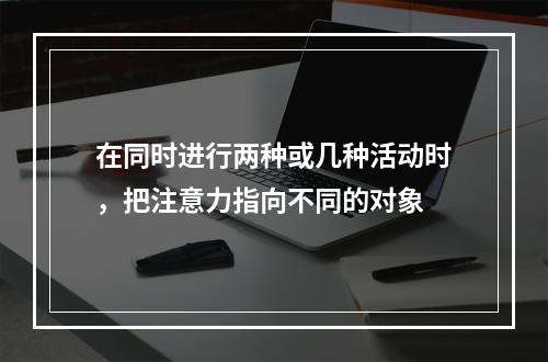 在同时进行两种或几种活动时，把注意力指向不同的对象