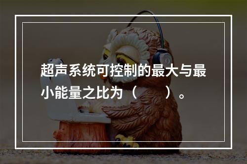 超声系统可控制的最大与最小能量之比为（　　）。