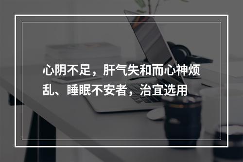 心阴不足，肝气失和而心神烦乱、睡眠不安者，治宜选用