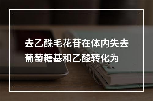 去乙酰毛花苷在体内失去葡萄糖基和乙酸转化为