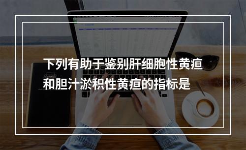 下列有助于鉴别肝细胞性黄疸和胆汁淤积性黄疸的指标是