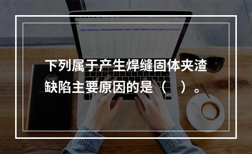 下列属于产生焊缝固体夹渣缺陷主要原因的是（　）。