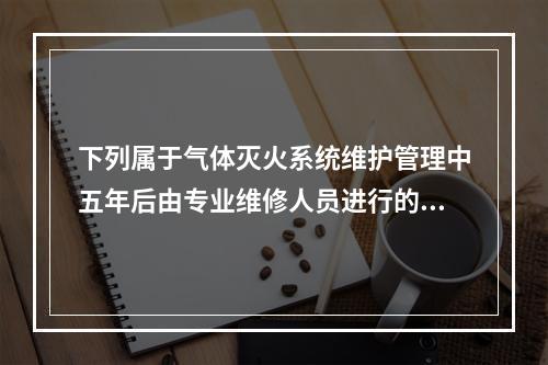 下列属于气体灭火系统维护管理中五年后由专业维修人员进行的维护