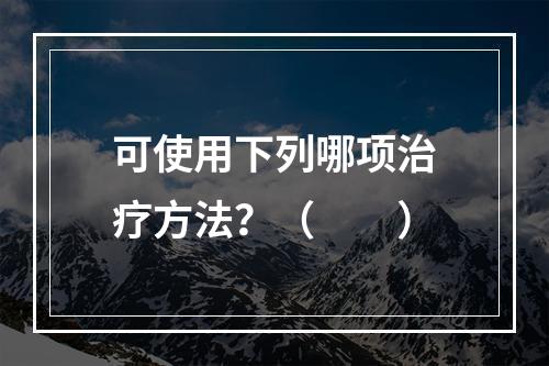 可使用下列哪项治疗方法？（　　）