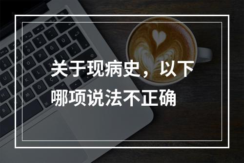 关于现病史，以下哪项说法不正确