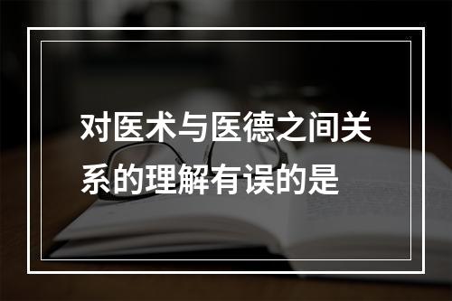 对医术与医德之间关系的理解有误的是