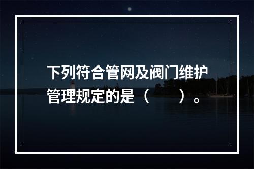 下列符合管网及阀门维护管理规定的是（  ）。