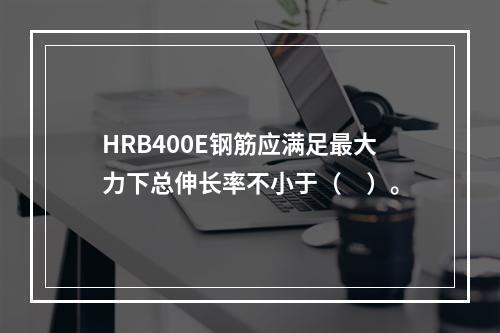 HRB400E钢筋应满足最大力下总伸长率不小于（　）。