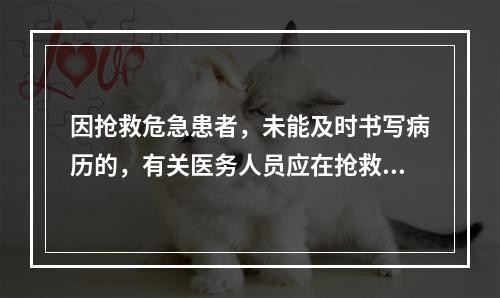 因抢救危急患者，未能及时书写病历的，有关医务人员应在抢救结束