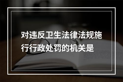 对违反卫生法律法规施行行政处罚的机关是