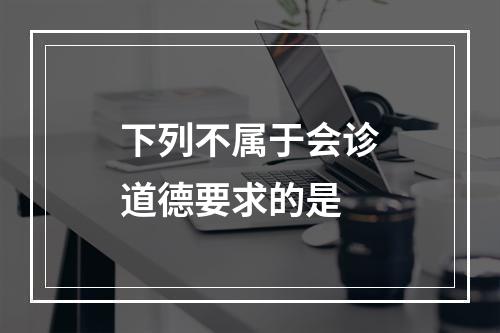 下列不属于会诊道德要求的是