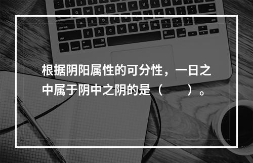 根据阴阳属性的可分性，一日之中属于阴中之阴的是（　　）。