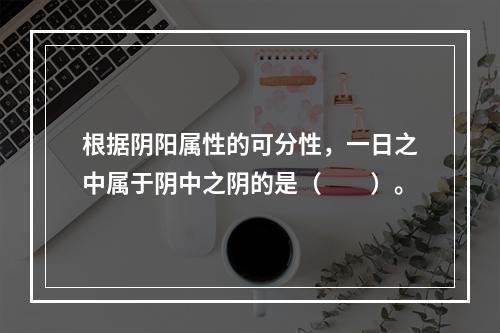 根据阴阳属性的可分性，一日之中属于阴中之阴的是（　　）。