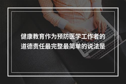 健康教育作为预防医学工作者的道德责任最完整最简单的说法是