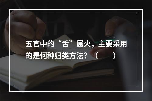 五官中的“舌”属火，主要采用的是何种归类方法？（　　）