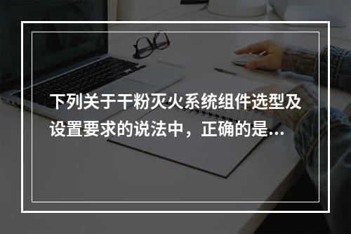 下列关于干粉灭火系统组件选型及设置要求的说法中，正确的是（　