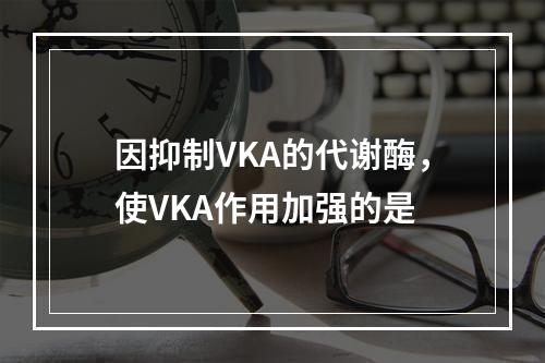 因抑制VKA的代谢酶，使VKA作用加强的是