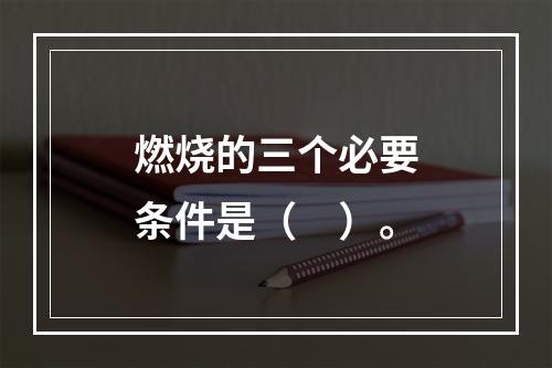 燃烧的三个必要条件是（　）。