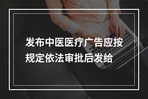 发布中医医疗广告应按规定依法审批后发给