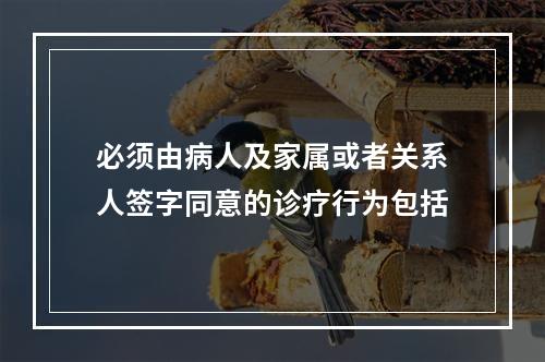 必须由病人及家属或者关系人签字同意的诊疗行为包括