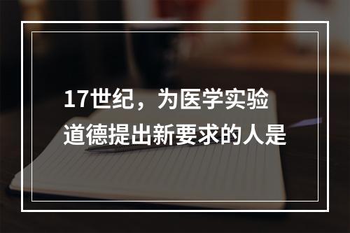 17世纪，为医学实验道德提出新要求的人是