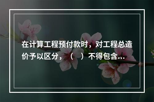 在计算工程预付款时，对工程总造价予以区分，（　）不得包含不属