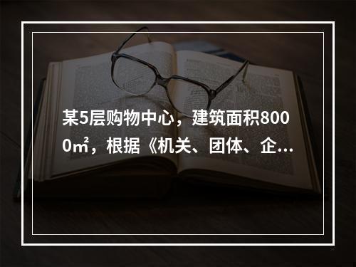 某5层购物中心，建筑面积8000㎡，根据《机关、团体、企业、