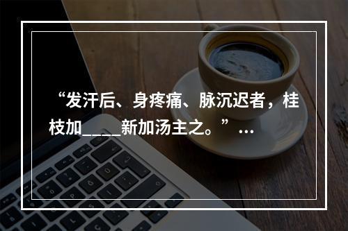 “发汗后、身疼痛、脉沉迟者，桂枝加____新加汤主之。”（