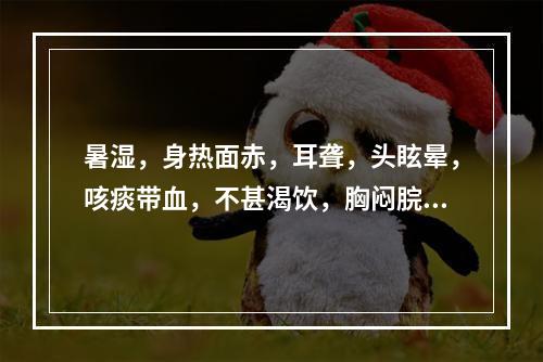 暑湿，身热面赤，耳聋，头眩晕，咳痰带血，不甚渴饮，胸闷脘痞