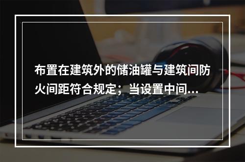 布置在建筑外的储油罐与建筑间防火间距符合规定；当设置中间罐时