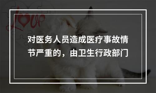 对医务人员造成医疗事故情节严重的，由卫生行政部门