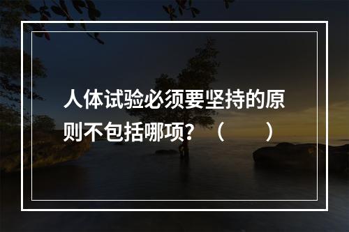 人体试验必须要坚持的原则不包括哪项？（　　）