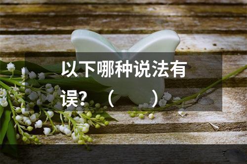 以下哪种说法有误？（　　）