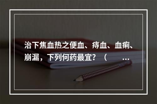 治下焦血热之便血、痔血、血痢、崩漏，下列何药最宜？（　　）