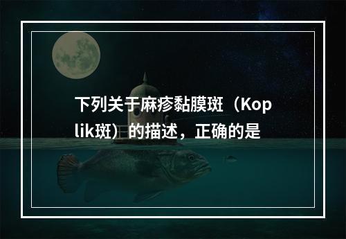 下列关于麻疹黏膜斑（Koplik斑）的描述，正确的是