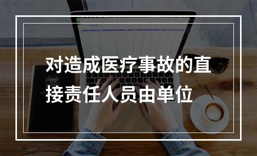 对造成医疗事故的直接责任人员由单位