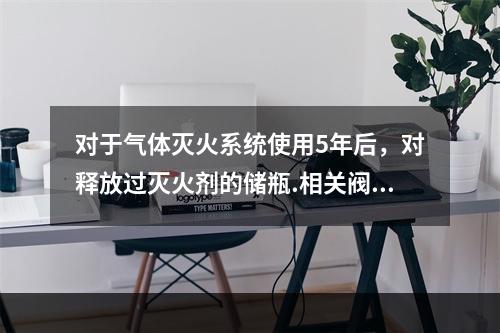 对于气体灭火系统使用5年后，对释放过灭火剂的储瓶.相关阀门等