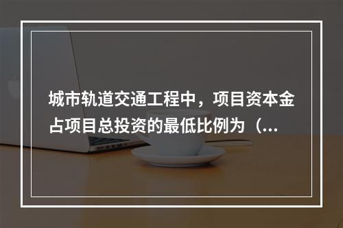 城市轨道交通工程中，项目资本金占项目总投资的最低比例为（）。