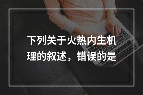 下列关于火热内生机理的叙述，错误的是