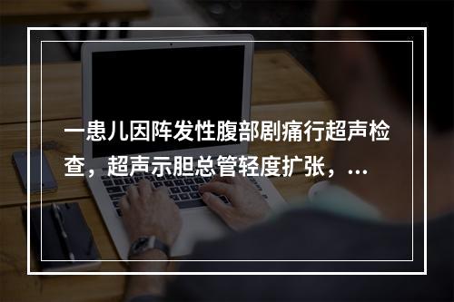 一患儿因阵发性腹部剧痛行超声检查，超声示胆总管轻度扩张，内