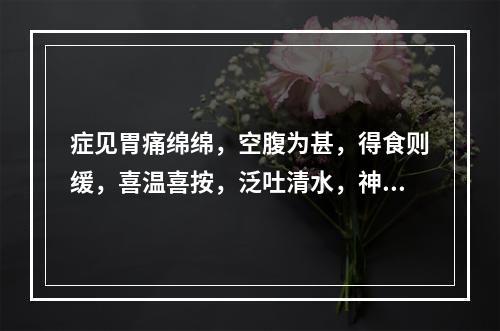 症见胃痛绵绵，空腹为甚，得食则缓，喜温喜按，泛吐清水，神疲