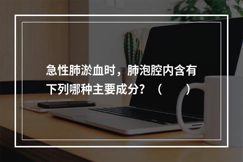 急性肺淤血时，肺泡腔内含有下列哪种主要成分？（　　）