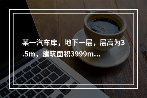 某一汽车库，地下一层，层高为3.5m，建筑面积3999m2，