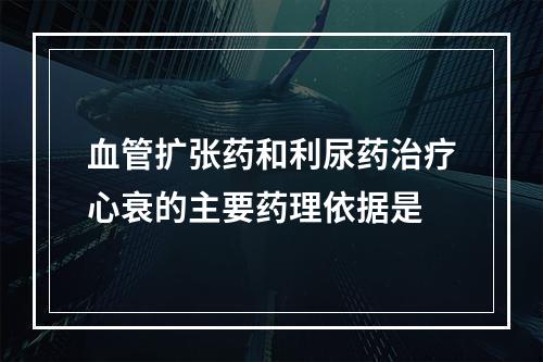 血管扩张药和利尿药治疗心衰的主要药理依据是