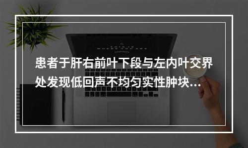 患者于肝右前叶下段与左内叶交界处发现低回声不均匀实性肿块，