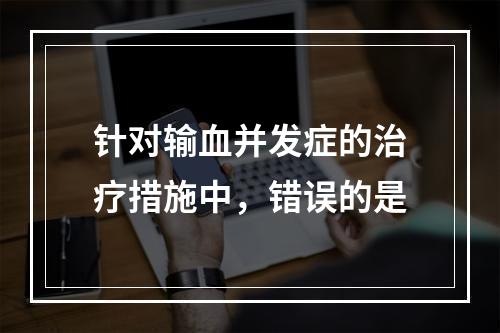 针对输血并发症的治疗措施中，错误的是