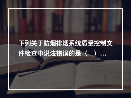 下列关于防烟排烟系统质量控制文件检查中说法错误的是（　）。