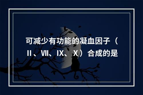 可减少有功能的凝血因子（Ⅱ、Ⅶ、Ⅸ、Ⅹ）合成的是