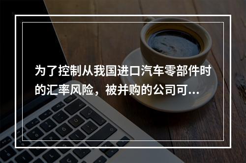 为了控制从我国进口汽车零部件时的汇率风险，被并购的公司可以采