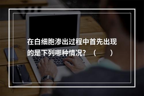 在白细胞渗出过程中首先出现的是下列哪种情况？（　　）